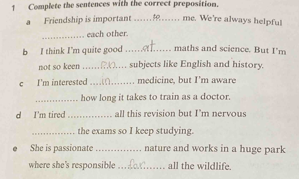 Complete the sentences with the correct preposition. 
a Friendship is important .. to me. We’re always helpful 
_each other. 
b I think I’m quite good _maths and science. But I’m 
not so keen _subjects like English and history. 
c I’m interested _medicine, but I’m aware 
_how long it takes to train as a doctor. 
d I’m tired _all this revision but I’m nervous 
_the exams so I keep studying. 
e She is passionate _nature and works in a huge park 
where she’ responsible _all the wildlife.