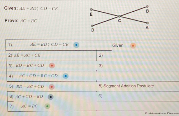 Given: AE=BD; CD=CE
Prove: AC=BC
1) AE=BD; CD=CE Given 
2) AE=AC+CE 2) 
_ 
3) BD=BC+CD
3) 
_ 
4) AC+CD=BC+CD
5) BD=AC+CD 5) Segment Addition Postulate 
_ 
_ 
6) AC+CD=BD
6) 
_ 
7) AC=BC
Suhtraction C