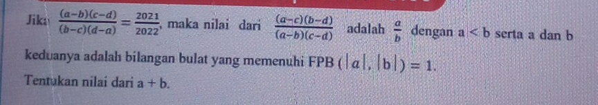 Jika  ((a-b)(c-d))/(b-c)(d-a) = 2021/2022  , maka nilai dari  ((a-c)(b-d))/(a-b)(c-d)  adalah  a/b  dengan a serta a dan b
keduanya adalah bilangan bulat yang memenuhi FPB (|a|,|b|)=1. 
Tentukan nilai dari a+b.