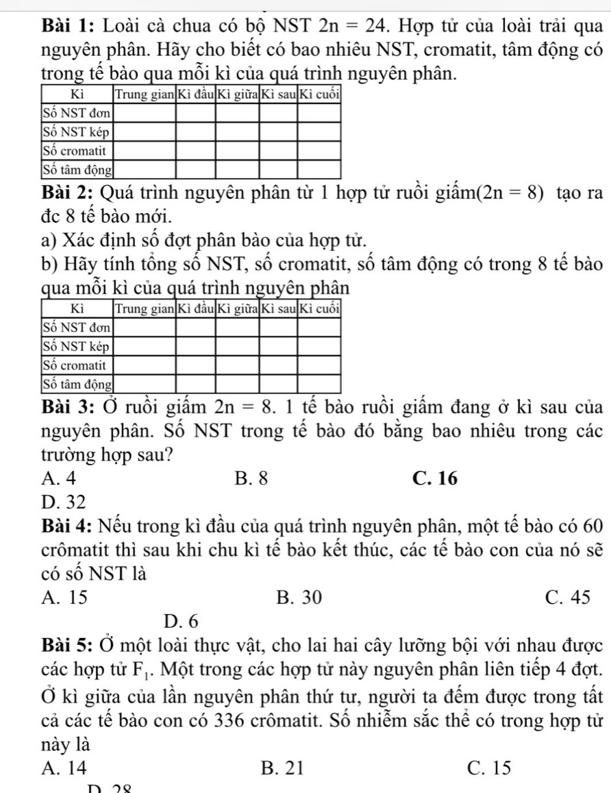 Loài cà chua có bộ NST 2n=24. Hợp tử của loài trải qua
nguyên phân. Hãy cho biết có bao nhiêu NST, cromatit, tâm động có
trong tế bào qua mỗi kì của quá trình nguyên phân.
Bài 2: Quá trình nguyên phân từ 1 hợp tử ruồi giấm (2n=8) tạo ra
đc 8 tế bào mới.
a) Xác định số đợt phân bào của hợp tử.
b) Hãy tính tổng số NST, số cromatit, số tâm động có trong 8 tế bào
qua mỗi kì của quá trình nguyên phân
Bài 3: Ở ruồi giấm 2n=8 3. 1 tế bào ruồi giấm đang ở kì sau của
nguyên phân. Số NST trong tế bào đó bằng bao nhiêu trong các
trường hợp sau?
A. 4 B. 8 C. 16
D. 32
Bài 4: Nếu trong kì đầu của quá trình nguyên phân, một tế bào có 60
crômatit thì sau khi chu kì tế bào kết thúc, các tế bào con của nó sẽ
có số NST là
A. 15 B. 30 C. 45
D. 6
Bài 5: Ở một loài thực vật, cho lai hai cây lưỡng bội với nhau được
các hợp tử F_1. Một trong các hợp tử này nguyên phân liên tiếp 4 đợt.
Ở kì giữa của lần nguyên phân thứ tư, người ta đếm được trong tất
cả các tế bào con có 336 crômatit. Số nhiễm sắc thể có trong hợp tử
này là
A. 14 B. 21 C. 15
n 2९