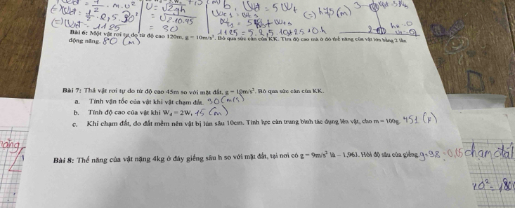 Một vật rơi tự dọ từ độ cao 120m, g=10m/s^2. 
động năng Bỏ qua sức cản của KK. Tìm độ cao mà ở đô thể năng của vật lớn bằng 2 lần 
Bài 7: Thả vật rơi tự do từ độ cao 45m so với mặt đất, g-10m/s^2. Bỏ qua sức cản của KK. 
a. Tính vận tốc của vật khi vật chạm đật. 
b. Tính độ cao của vật khi W_4=2W
c. Khi chạm đất, do đất mềm nên vật bị lún sâu 10cm. Tính lực cản trung bình tác dụng lên vật, cho m=100g
Bài 8: Thể năng của vật nặng 4kg ở đáy giếng sâu h so với mặt đất, tại nơi có g=9m/s^2|a-1.96J Hỏi độ sâu của giếng.