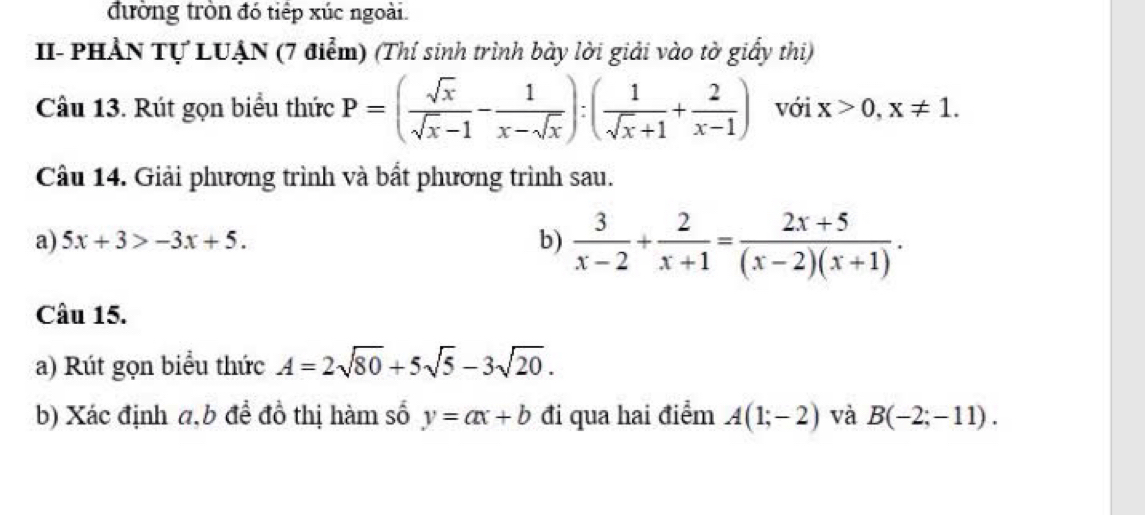 đường tròn đó tiếp xúc ngoài. 
I- PHẢN Tự LUẠN (7 điểm) (Thí sinh trình bày lời giải vào tờ giấy thi) 
Câu 13. Rút gọn biểu thức P=( sqrt(x)/sqrt(x)-1 - 1/x-sqrt(x) ):( 1/sqrt(x)+1 + 2/x-1 ) với x>0, x!= 1. 
Câu 14. Giải phương trình và bất phương trình sau. 
a) 5x+3>-3x+5. 
b)  3/x-2 + 2/x+1 = (2x+5)/(x-2)(x+1) . 
Câu 15. 
a) Rút gọn biểu thức A=2sqrt(80)+5sqrt(5)-3sqrt(20). 
b) Xác định a,b để đồ thị hàm số y=ax+b đi qua hai điểm A(1;-2) và B(-2;-11).