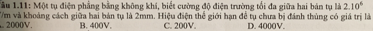 lầu 1.11: Một tụ điện phẳng bằng không khí, biết cường độ điện trường tối đa giữa hai bản tụ là 2.10^6
7/m và khoảng cách giữa hai bản tụ là 2mm. Hiệu điện thế giới hạn đề tụ chưa bị đánh thùng có giá trị là. 2000V. B. 400V. C. 200V. D. 4000V.