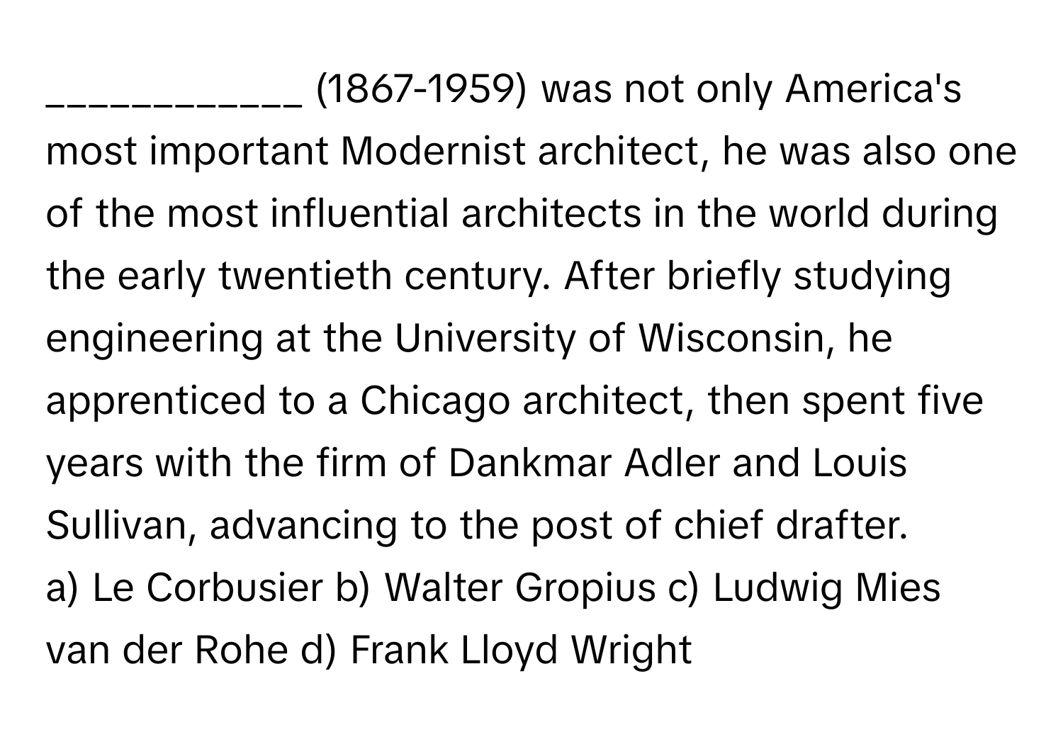 (1867-1959) was not only America's most important Modernist architect, he was also one of the most influential architects in the world during the early twentieth century. After briefly studying engineering at the University of Wisconsin, he apprenticed to a Chicago architect, then spent five years with the firm of Dankmar Adler and Louis Sullivan, advancing to the post of chief drafter.

a) Le Corbusier b) Walter Gropius c) Ludwig Mies van der Rohe d) Frank Lloyd Wright