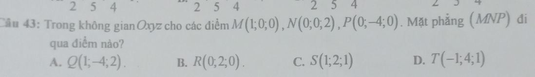 2 5 14 2 5 4 2 5 4
Cầu 43: Trong không gianOxyz cho các điểm M(1;0;0), N(0;0;2), P(0;-4;0). Mặt phẳng (MNP) đi
qua điểm nào?
A. Q(1;-4;2). B. R(0;2;0). C. S(1;2;1) D. T(-1;4;1)