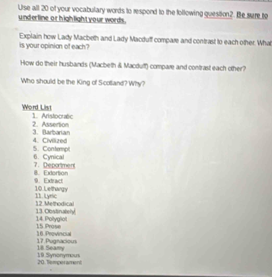 Use all 20 of your vocabulary words to respond to the following question2. Be sure to 
underline orhighlight your words. 
Explain how Lady Macbeth and Lady Macduff compare and contrast to each other. What 
is your opinion of each ? 
How do their husbands (Macbeth & Macduff) compare and contrast each other? 
Who should be the King of Scolland? Why? 
Word List 
1. Aristocratic 
2. Assertion 
3.Barbarian 
4、 Civilized 
5. Contempt 
6. Cynical 
7. Deportment 
8. Extortion 
9、 Extract 
10. Lethargy 
11. Lyric 
12. Methodical 
13. Obstinately 
14.Polyglot 
15.Prose 
16 Provincial 
17 Pugnacious 
18 Seamy 
19 Synonymous 
20. Temperament