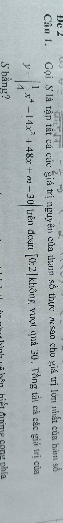 Đe2 
Câu 1. Gọi S là tập tất cả các giá trị nguyên của tham số thực msao cho giá trị lớn nhất của hàm số
y=| 1/4 x^4-14x^2+48x+m-30| trên đoạn [0;2] không vượt quá 30. Tổng tất cả các giá trị của 
S bằng? 
vình vẽ bên, biết đường cong phía