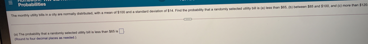 Probabilities 
The monthly utility bills in a city are normally distributed, with a mean of $100 and a standard deviation of $14. Find the probability that a randomly selected utility bill is (a) less than $5, (b) between $85 and $100, and (c) more than $120
(a) The probability that a randomly selected utility bill is less than $65 is □. 
(Round to four decimal places as needed.)