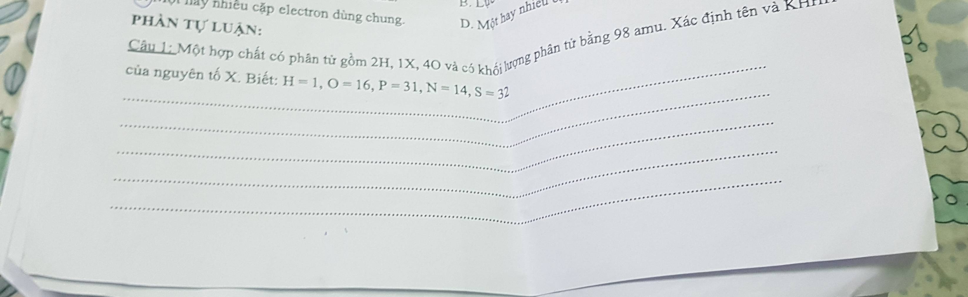 hày nhiều cặp electron dùng chung.
phần tự luận:
D. Một hay nhiều 
Câu 1: Một hợp chất có phân tử gồm 2H, 1X, 40 và có khói lượng phân tử bằng 98 amu. Xác định tên và KH
_
_
của nguyên tố X. Biết: H=1, O=16, P=31, N=14, S=32
_
_
_