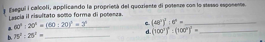 Esegui i calcoli, applicando la proprietà del quoziente di potenze con lo stesso esponente. 
Lascia il risultato sotto forma di potenza. 
a. 60^5:20^5=(60:20)^5=3^5 _ 
c. (48^3)^2:6^6= _ 
b. 75^2:25^2= _ 
d. (100^3)^6:(100^9)^2= _