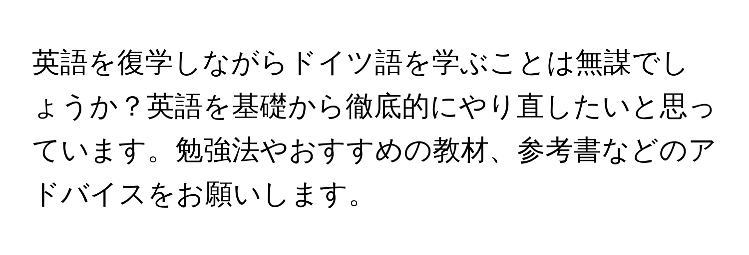 英語を復学しながらドイツ語を学ぶことは無謀でしょうか？英語を基礎から徹底的にやり直したいと思っています。勉強法やおすすめの教材、参考書などのアドバイスをお願いします。