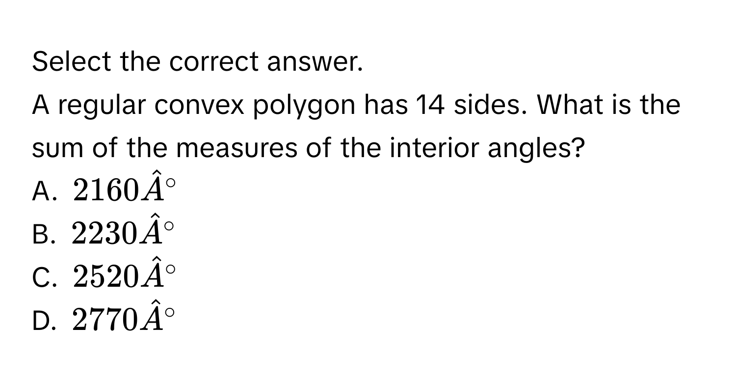 Select the correct answer.
A regular convex polygon has 14 sides. What is the sum of the measures of the interior angles?
A. $2160hat A°$
B. $2230hat A°$
C. $2520hat A°$
D. $2770hat A°$