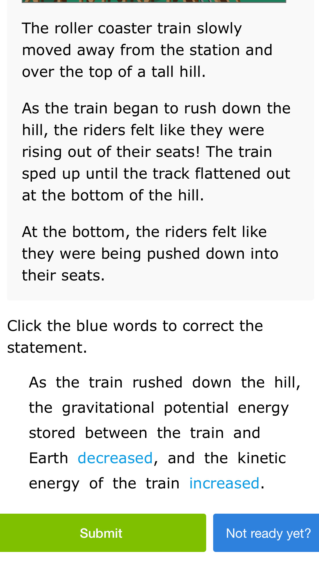 The roller coaster train slowly 
moved away from the station and 
over the top of a tall hill. 
As the train began to rush down the 
hill, the riders felt like they were 
rising out of their seats! The train 
sped up until the track flattened out 
at the bottom of the hill. 
At the bottom, the riders felt like 
they were being pushed down into 
their seats. 
Click the blue words to correct the 
statement. 
As the train rushed down the hill, 
the gravitational potential energy 
stored between the train and 
Earth decreased, and the kinetic 
energy of the train increased. 
Submit Not ready yet?