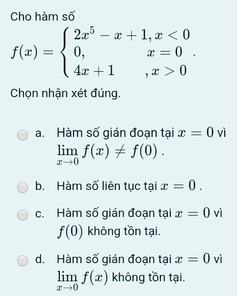 Cho hàm số
f(x)=beginarrayl 2x^5-x+1,x<0 0,x=0 4x+1,x>0endarray.. 
Chọn nhận xét đúng.
a. Hàm số gián đoạn tại x=0 vì
limlimits _xto 0f(x)!= f(0).
b. Hàm số liên tục tại x=0.
c. Hàm số gián đoạn tại x=0 vì
f(0) không tồn tại.
d. Hàm số gián đoạn tại x=0 vì
limlimits _xto 0f(x) không tồn tại.