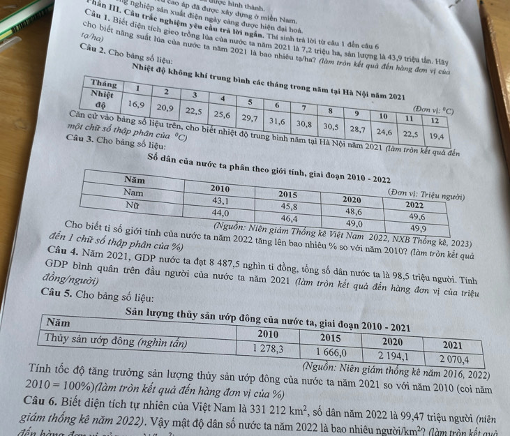 Tợc hình thành.
1 cao áp đã được xây dựng ở miền Nam.
ng nghiệp sản xuất điện ngày cảng được hiện đại hoá.
* Nân III. Cầu trắc nghiệm yêu cầu trã lời ngắn. Thí sinh trá lời từ câu 1 đến câu 6
tạ/ha)
Cầu 1. Biết điện tích gieo trồng lủa của nước ta năm 2021 là 7,2 triệu ha, sản lượng là 43,9 triệu tần. Hãy
chơ biết năng suất lủa của nước ta năm 2021 là bao nhiêu tạ/ha? (làm tròn kết quả đến hàng 
Câu 2. Cho bảng số liệu: Nhiệt đ
àm tròn kết quả đến
Số dân của nướ
, NXB Thống kê, 2023)
2022 tăng lên bao nhiêu % so với năm 2010? (làm tròn kết quả
ữ số thập phân của %)
Câu 4. Năm 2021, GDP nước ta đạt 8 487,5 nghìn tỉ đồng, tổng số dân nước ta là 98,5 triệu người. Tính
đồng/người)
GDP bình quân trên đầu người của nước ta năm 2021 (làm tròn kết quả đến hàng đơn vị của triệu
Câu 5. Cho bảng số liệu:
thống kê năm 2016, 2022)
tăng trưởng sản lượng thủy sản ướp đông của nước ta năm 2021 so với năm 2010 (coi năm
2010=100% ) (làm tròn kết quả đến hàng đơn vị của %)
Câu 6. Biết diện tích tự nhiên của Việt Nam là 331212km^2 *, số dân năm 2022 là 99,47 triệu người (niên
giám thống kê năm 2022). Vậy mật độ dân số nước ta năm 2022 là bao nhiêu người/ km^2
đến hàng ?  (àm tròn kết quà