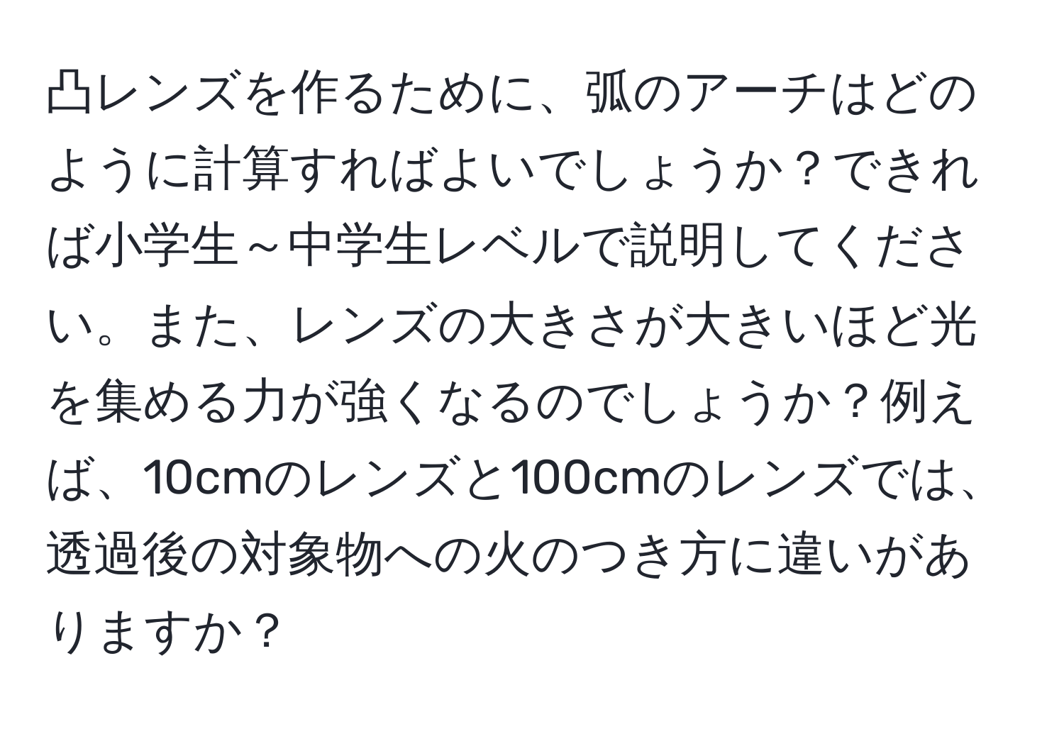 凸レンズを作るために、弧のアーチはどのように計算すればよいでしょうか？できれば小学生～中学生レベルで説明してください。また、レンズの大きさが大きいほど光を集める力が強くなるのでしょうか？例えば、10cmのレンズと100cmのレンズでは、透過後の対象物への火のつき方に違いがありますか？