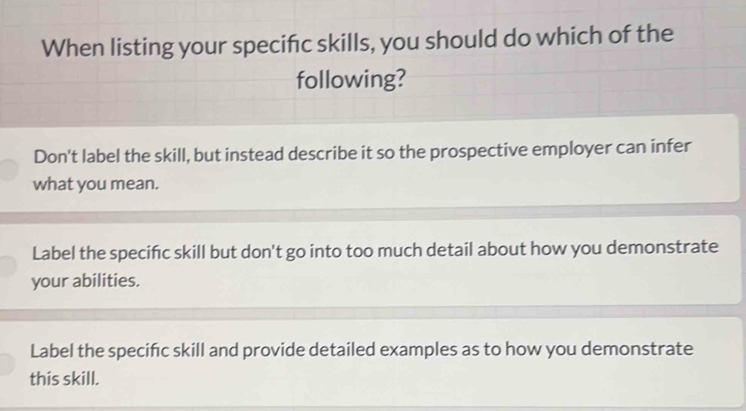 When listing your specific skills, you should do which of the
following?
Don't label the skill, but instead describe it so the prospective employer can infer
what you mean.
Label the specifc skill but don't go into too much detail about how you demonstrate
your abilities.
Label the speciñc skill and provide detailed examples as to how you demonstrate
this skill.