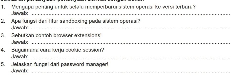 Mengapa penting untuk selalu memperbarui sistem operasi ke versi terbaru? 
Jawab:_ 
2. Apa fungsi dari fitur sandboxing pada sistem operasi? 
Jawab:_ 
3. Sebutkan contoh browser extensions! 
Jawab:_ 
4. Bagaimana cara kerja cookie session? 
Jawab:_ 
5. Jelaskan fungsi dari password manager! 
Jawab:_