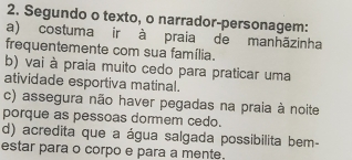 Segundo o texto, o narrador-personagem:
a) costuma ir à praia de manhãzinha
frequentemente com sua família.
b) vai à praia muito cedo para praticar uma
atividade esportiva matinal.
c) assegura não haver pegadas na praia à noite
porque as pessoas dormem cedo.
d) acredita que a água salgada possibilita bem-
estar para o corpo e para a mente.