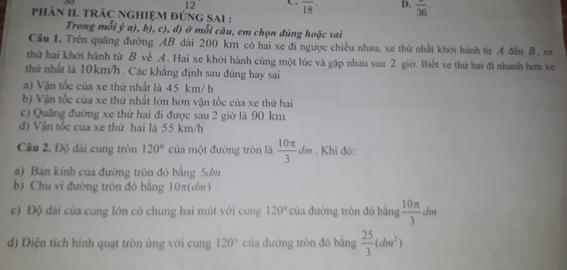 overline (18)^(·) 
D. overline 36·
PhÀN II. TRÁC NGHIỆM ĐÚNG SAI : 
Trong mỗi ý a), b), c), d) ở mỗi câu, em chọn đúng hoặc sai 
Câu 1. Trên quãng đường AB dài 200 km có hai xe đi ngược chiều nhau, xe thứ nhất khởi hành từ A đến B, xe 
thứ hai khởi hành từ B về A. Hai xe khởi hành cùng một lúc và gặp nhau sau 2 giờ. Biết xe thứ hai đí nhanh hơn xe 
thứ nhất là 10km/h. Các khẳng định sau đúng hay sai 
a) Vận tốc của xe thứ nhất là 45 km/ h
b) Vận tốc của xe thứ nhất lớn hơn vận tốc của xe thứ hai 
c) Quãng đường xe thứ hai đi được sau 2 giờ là 90 km
d) Vận tốc của xe thứ hai là 55 km/h
Câu 2. Độ dài cung tròn 120° của một đường tròn là  10π /3 dm. Khi đó: 
a) Bán kính của đường tròn đó bằng 5dm
b) Chu vi đường tròn đó bằng 10π (dm) 
c) Độ dài của cung lớn có chung hai mút với cung 120° của đường tròn đó bằng  10π /3 dm
d) Diện tích hình quạt tròn ứng với cung 120° của đường tròn đó băng  25/3 (dm^2)