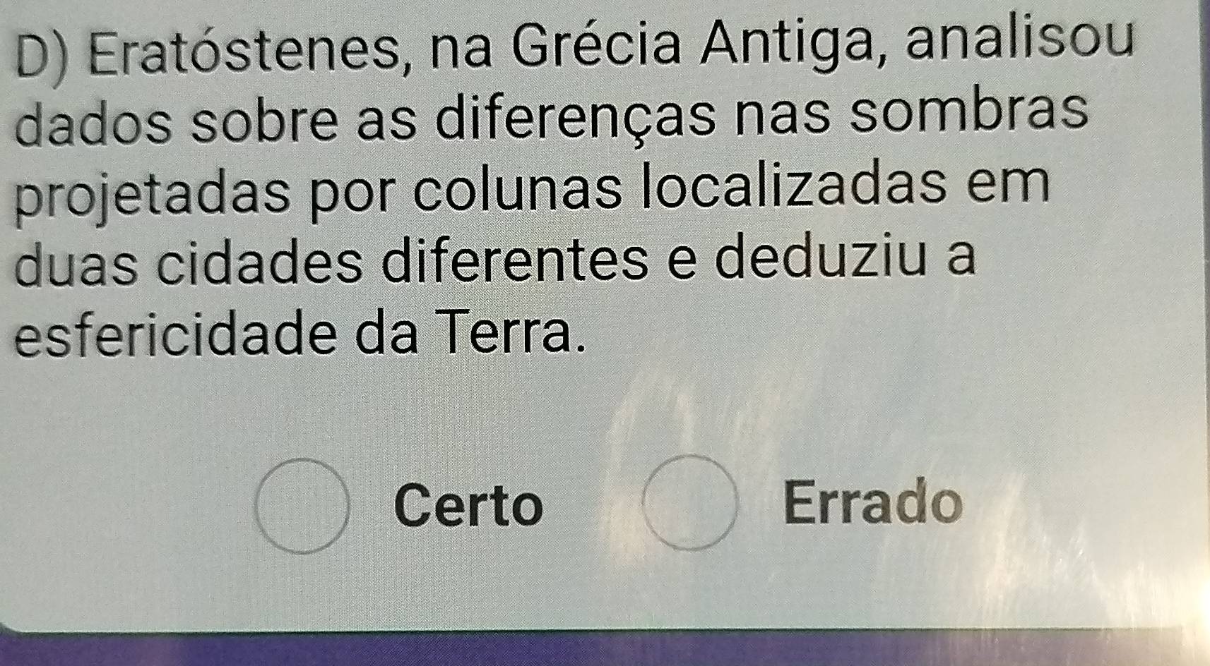 Eratóstenes, na Grécia Antiga, analisou
dados sobre as diferenças nas sombras
projetadas por colunas localizadas em
duas cidades diferentes e deduziu a
esfericidade da Terra.
bigcirc
bigcirc Certo Errado