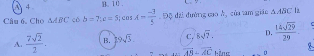 A 4 . B. 10. C.9.
Câu 6. Cho △ ABC có b=7; c=5; cos A= (-3)/5 . Độ dài đường cao h_a của tam giác △ ABC là
A.  7sqrt(2)/2 .
B. 29sqrt(3). C. 8sqrt(7). D.  14sqrt(29)/29 . 
, . vector AB+vector AC bằng