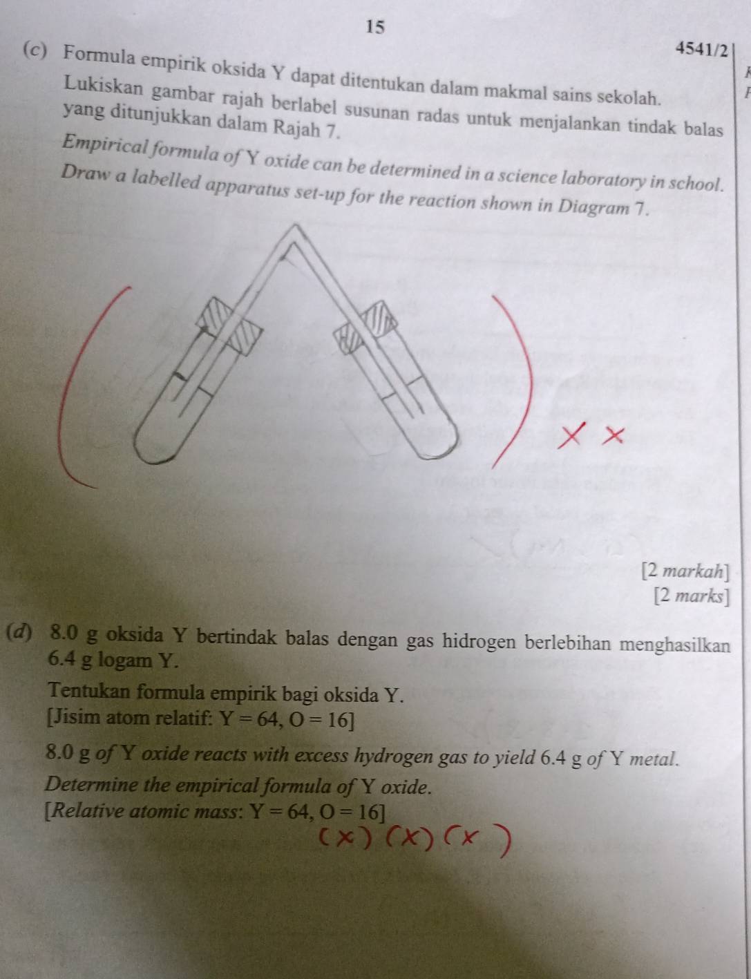 15 
4541/2 
(c) Formula empirik oksida Y dapat ditentukan dalam makmal sains sekolah. 
Lukiskan gambar rajah berlabel susunan radas untuk menjalankan tindak balas 
yang ditunjukkan dalam Rajah 7. 
Empirical formula of Y oxide can be determined in a science laboratory in school. 
Draw a labelled apparatus set-up for the reaction shown in Diagr 
[2 markah] 
[2 marks] 
(d) 8.0 g oksida Y bertindak balas dengan gas hidrogen berlebihan menghasilkan
6.4 g logam Y. 
Tentukan formula empirik bagi oksida Y. 
[Jisim atom relatif: Y=64, O=16]
8. 0 g of Y oxide reacts with excess hydrogen gas to yield 6.4 g of Y metal. 
Determine the empirical formula of Y oxide. 
[Relative atomic mass: Y=64, O=16]