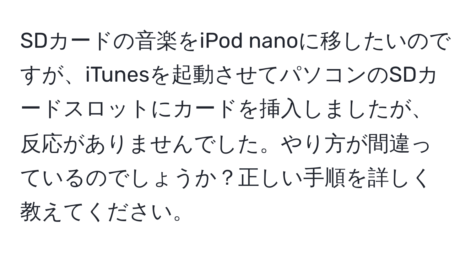 SDカードの音楽をiPod nanoに移したいのですが、iTunesを起動させてパソコンのSDカードスロットにカードを挿入しましたが、反応がありませんでした。やり方が間違っているのでしょうか？正しい手順を詳しく教えてください。