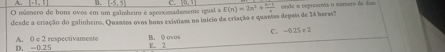 A. [-1,1] B. [-5,5] C. _ [0,1]
O número de bons ovos em um galinheiro é aproximadamente igual a E(n)=2n^2+ (n-1)/4  onde n representa o número de días
desde a criação do galinheiro. Quantos ovos bons existiam no início da criação e quantos depois de 24 horas?
A. 0 e 2 respectivamente B. 0 ovos C. -0.25 e 2
D. -0.25 E. 2