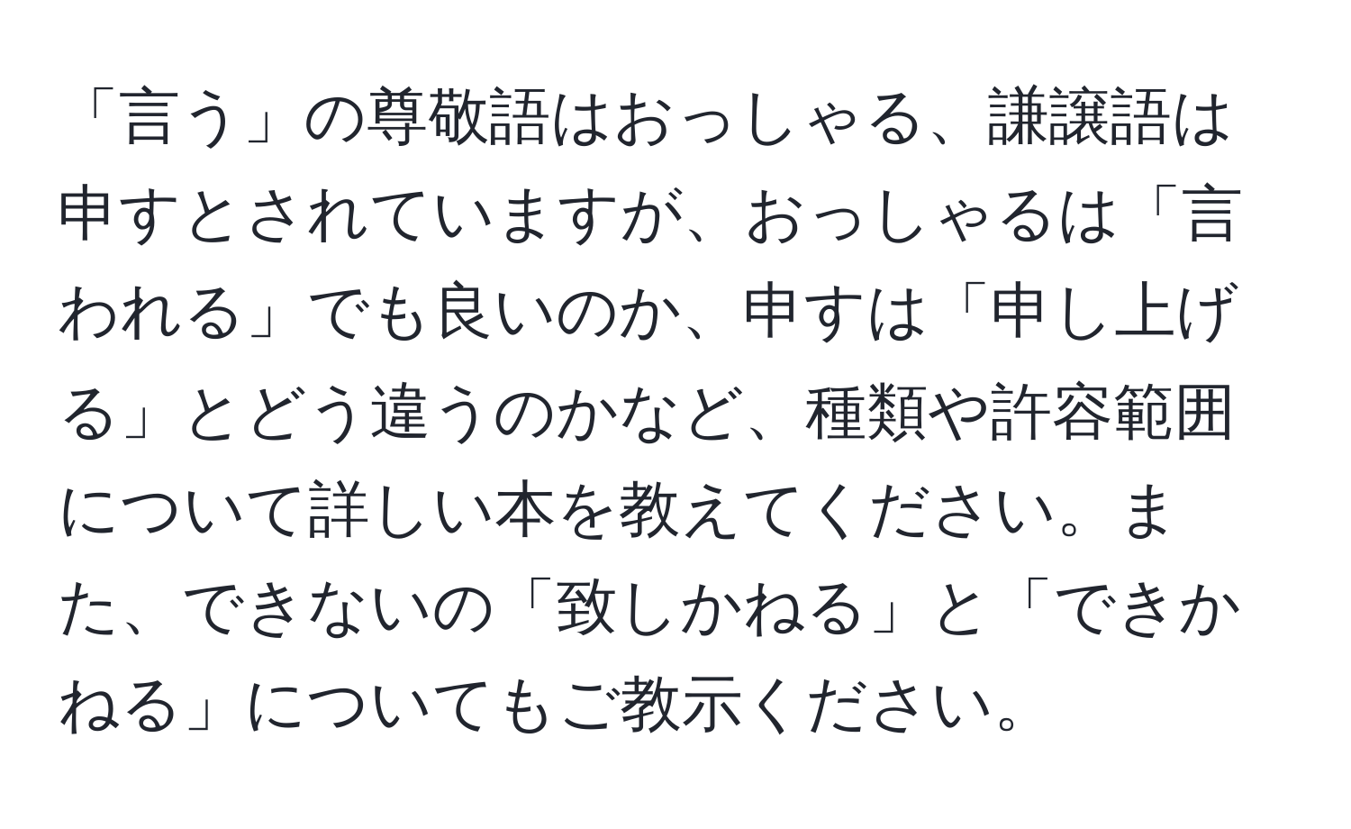 「言う」の尊敬語はおっしゃる、謙譲語は申すとされていますが、おっしゃるは「言われる」でも良いのか、申すは「申し上げる」とどう違うのかなど、種類や許容範囲について詳しい本を教えてください。また、できないの「致しかねる」と「できかねる」についてもご教示ください。