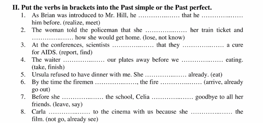 Put the verbs in brackets into the Past simple or the Past perfect. 
1. As Brian was introduced to Mr. Hill, he _that he_ 
him before. (realize, meet) 
2. The woman told the policeman that she _her train ticket and 
_how she would get home. (lose, not know) 
3. At the conferences, scientists _that they _a cure 
for AIDS. (report, find) 
4. The waiter _our plates away before we _eating. 
(take, finish) 
5. Ursula refused to have dinner with me. She _already. (eat) 
6. By the time the firemen _, the fire _(arrive, already 
go out) 
7. Before she _the school, Celia _goodbye to all her 
friends. (leave, say) 
8. Carla _to the cinema with us because she _the 
film. (not go, already see)