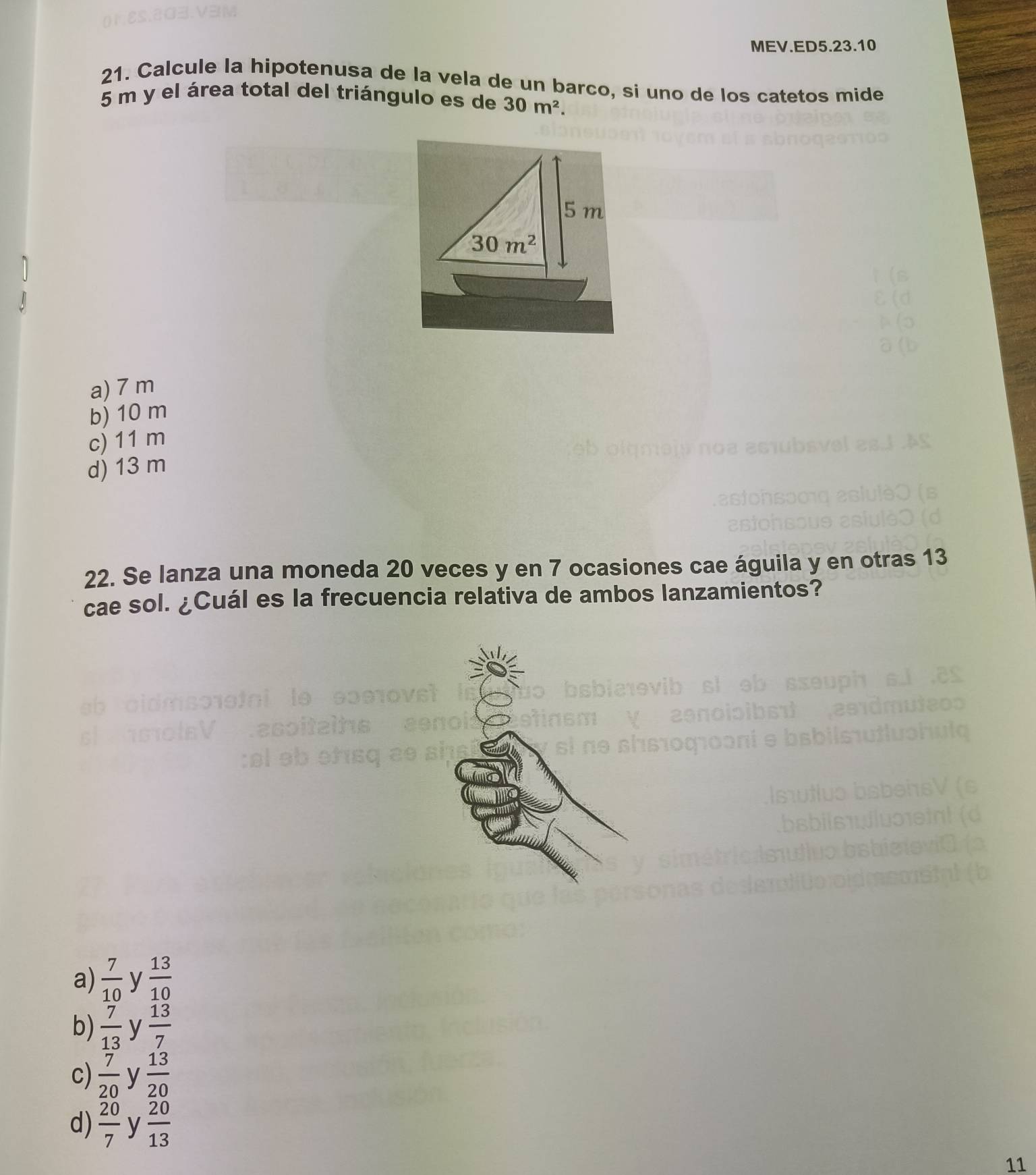 MEV.ED5.23.10
21. Calcule la hipotenusa de la vela de un barco, si uno de los catetos mide
5 m y el área total del triángulo es de 30m^2.
5 m
30m^2
a) 7 m
b) 10 m
c) 11 m
d) 13 m
22. Se lanza una moneda 20 veces y en 7 ocasiones cae águila y en otras 13
cae sol. ¿Cuál es la frecuencia relativa de ambos lanzamientos?
a)  7/10  y  13/10 
b)  7/13  y  13/7 
c)  7/20  y  13/20 
d)  20/7  y  20/13 
11