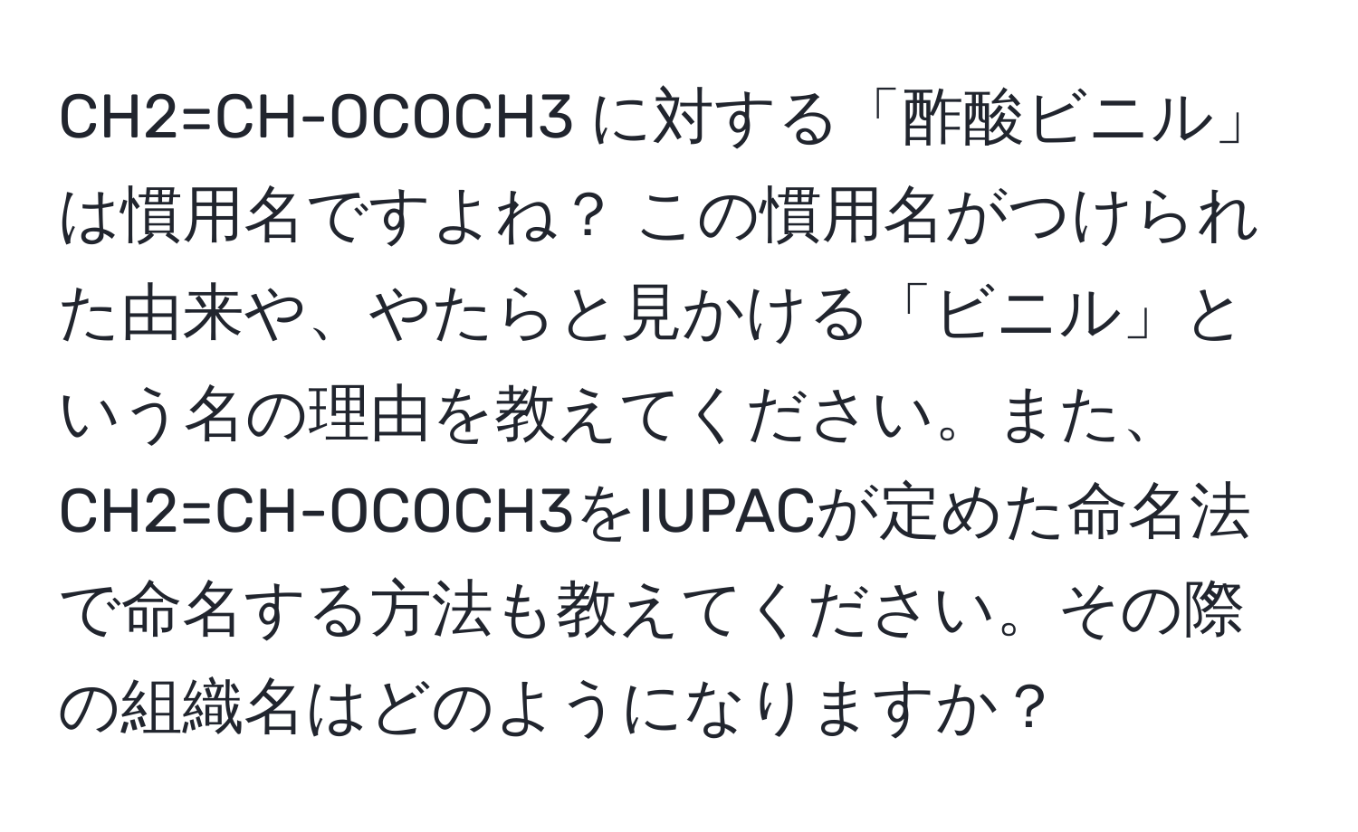 CH2=CH-OCOCH3 に対する「酢酸ビニル」は慣用名ですよね？ この慣用名がつけられた由来や、やたらと見かける「ビニル」という名の理由を教えてください。また、CH2=CH-OCOCH3をIUPACが定めた命名法で命名する方法も教えてください。その際の組織名はどのようになりますか？