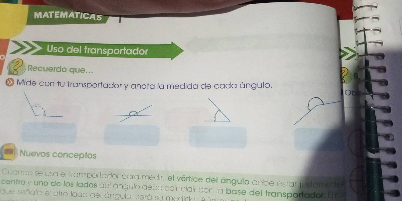 MATEMATICAS 
Uso del transportador 
Recuerdo que... 
» Mide con tu transportador y anota la medida de cada ángulo. 
Nuevos conceptos 
Cuando se usa el transportador para medir, el vértice del ángulo debe estar justamentse 
centro y uno de los lados del ángulo debe coincidir con la base del transportador. El ru 
que señala el otro lado del ángulo, será su medida. Aúí