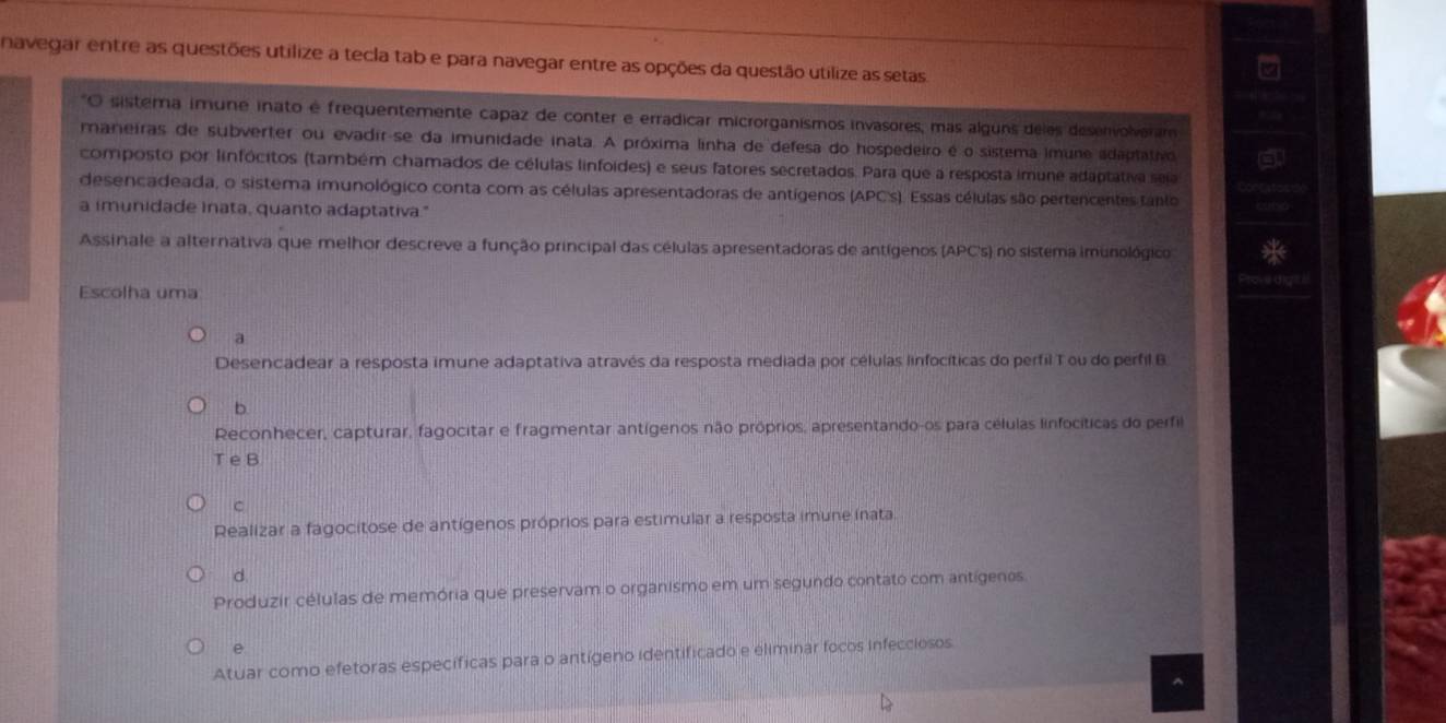 navegar entre as questões utilize a tecla tab e para navegar entre as opções da questão utilize as setas
O sistema imune inato é frequentemente capaz de conter e erradicar microrganismos invasores, mas alguns deles desenvolveram
maneiras de subverter ou evadir-se da imunidade inata. A próxima linha de defesa do hospedeiro é o sistema imune adaptativo
composto por linfócitos (também chamados de células linfoides) e seus fatores secretados. Para que a resposta imune adaptativa seia
desencadeada, o sistema imunológico conta com as células apresentadoras de antígenos (APC's). Essas células são pertencentes fanio
a imunidade inata, quanto adaptativa."
Assinale a alternativa que melhor descreve a função principal das células apresentadoras de antígenos (APC's) no sistema imunológico
Escolha uma
a
Desencadear a resposta imune adaptativa através da resposta mediada por células linfocíticas do perfil T ou do perfil B
b.
Reconhecer, capturar, fagocitar e fragmentar antígenos não próprios, apresentando-os para células linfocíticas do perfil
T e B
C
Realizar a fagocitose de antígenos próprios para estimular a resposta imune inata.
d
Produzir células de memória que preservam o organismo em um segundo contato com antígenos
e
Atuar como efetoras específicas para o antígeno identificado e eliminar focos infecciosos