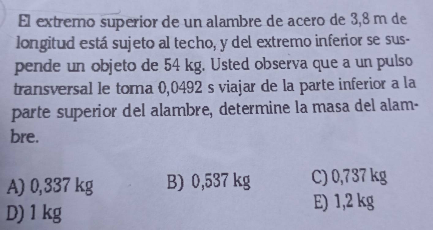 El extremo superior de un alambre de acero de 3,8 m de
longitud está sujeto al techo, y del extremo inferior se sus-
pende un objeto de 54 kg. Usted observa que a un pulso
transversal le toma 0,0492 s viajar de la parte inferior a la
parte superior del alambre, determine la masa del alam-
bre.
A) 0,337 kg
B) 0,537 kg C) 0,737 kg
D) 1 kg
E) 1,2 kg