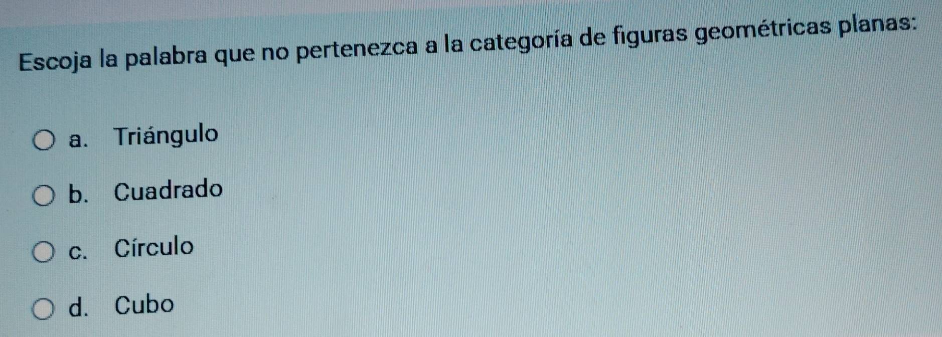 Escoja la palabra que no pertenezca a la categoría de figuras geométricas planas:
a. Triángulo
b. Cuadrado
c. Círculo
d. Cubo