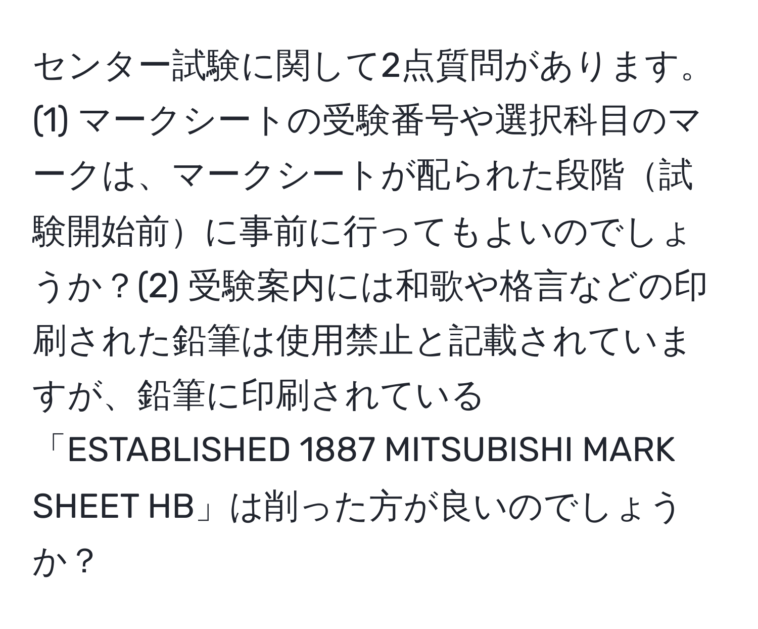 センター試験に関して2点質問があります。(1) マークシートの受験番号や選択科目のマークは、マークシートが配られた段階試験開始前に事前に行ってもよいのでしょうか？(2) 受験案内には和歌や格言などの印刷された鉛筆は使用禁止と記載されていますが、鉛筆に印刷されている「ESTABLISHED 1887 MITSUBISHI MARK SHEET HB」は削った方が良いのでしょうか？