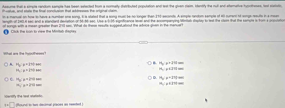 Assume that a simple random sample has been selected from a normally distributed population and test the given claim. Identify the null and alternative hypotheses, test statistic,
P -value, and state the final conclusion that addresses the original claim.
In a manual on how to have a number one song, it is stated that a song must be no longer than 210 seconds. A simple random sample of 40 current hit songs results in a mean
length of 240.4 sec and a standard deviation of 56.86 sec. Use a 0.05 significance level and the accompanying Minitab display to test the claim that the sample is from a populatio
of songs with a mean greater than 210 sec. What do these results suggest about the advice given in the manual?
Click the icon to view the Minitab display.
What are the hypotheses?
A. H_0:mu =210sec
B. H_0:mu >210sec
H_1:mu >210sec
H_1:mu ≤ 210sec
C. H_0:mu <210sec
D. H_0:mu =210sec
H_1:mu >210sec
H_1:mu ≤ 210sec
Identify the test statistic.
t=□ (Round to two decimal places as needed.)