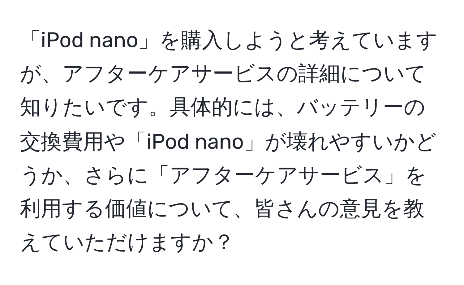 「iPod nano」を購入しようと考えていますが、アフターケアサービスの詳細について知りたいです。具体的には、バッテリーの交換費用や「iPod nano」が壊れやすいかどうか、さらに「アフターケアサービス」を利用する価値について、皆さんの意見を教えていただけますか？