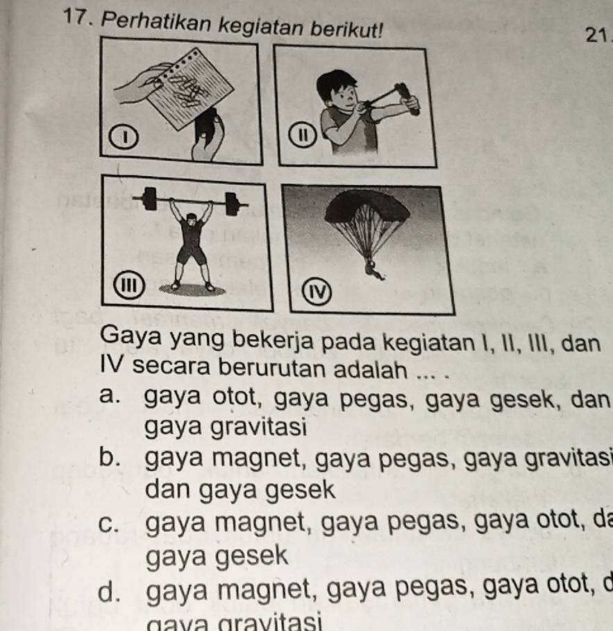 Perhatikan kegiatan berikut!
21.
Gaya yang bekerja pada kegiatan I, II, III, dan
IV secara berurutan adalah ... .
a. gaya otot, gaya pegas, gaya gesek, dan
gaya gravitasi
b. gaya magnet, gaya pegas, gaya gravitasi
dan gaya gesek
c. gaya magnet, gaya pegas, gaya otot, da
gaya gesek
d. gaya magnet, gaya pegas, gaya otot, d
gava gravitasi