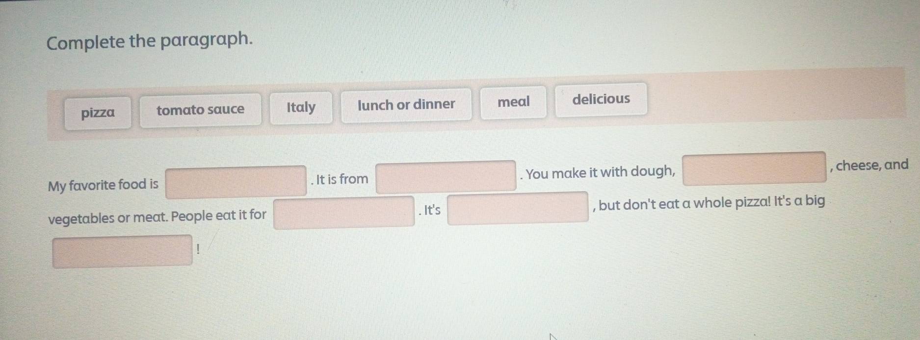 Complete the paragraph. 
pizza tomato sauce Italy lunch or dinner meal delicious 
My favorite food is . It is from . You make it with dough, □ , cheese, and 
vegetables or meat. People eat it for x_1+x_2= □ /□  . It's □ , but don't eat a whole pizza! It's a big 
□