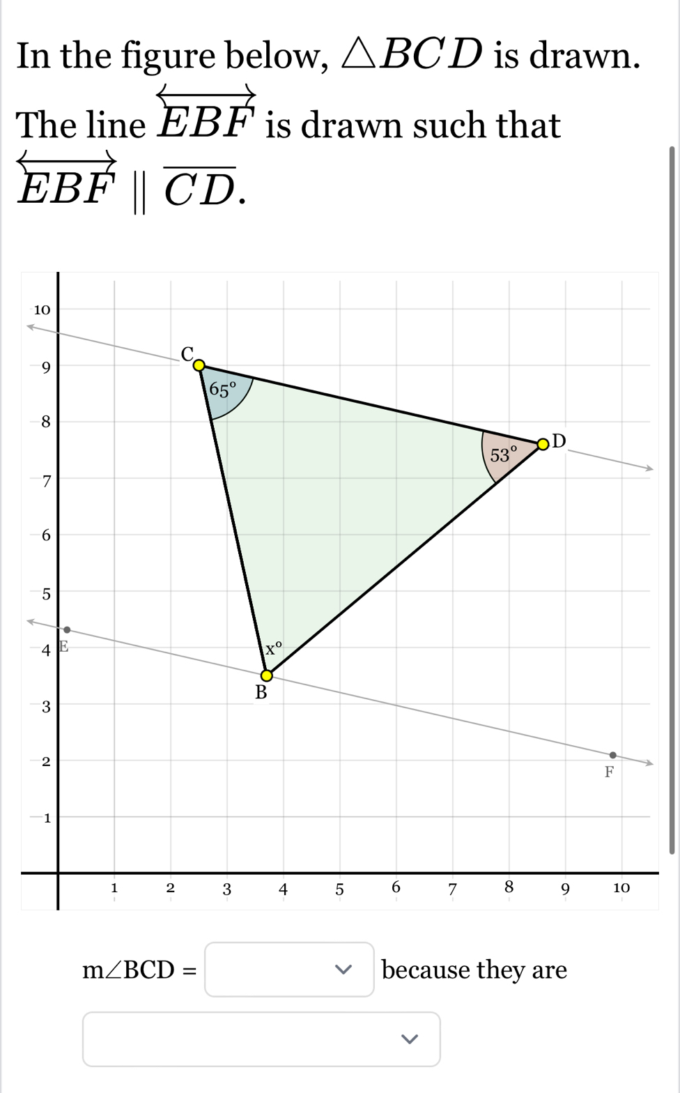 In the figure below, △ BCD is drawn. 
The line overleftrightarrow EBF is drawn such that
overset longleftrightarrow EBFparallel overline CD.
10
C
9
65°
8
53° OD
7
6
5.
4 E
x°
B
-3
2
F
-1
1 2 3 4 5 6 7 8 9 10
m∠ BCD=□ because they are
□  □ 
..