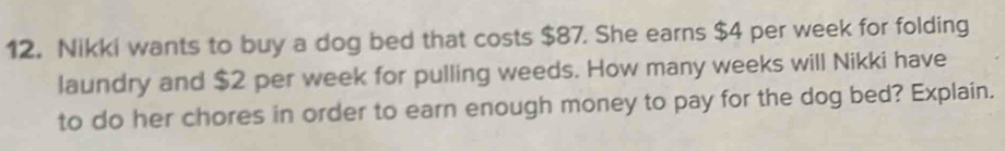 Nikki wants to buy a dog bed that costs $87. She earns $4 per week for folding 
laundry and $2 per week for pulling weeds. How many weeks will Nikki have 
to do her chores in order to earn enough money to pay for the dog bed? Explain.