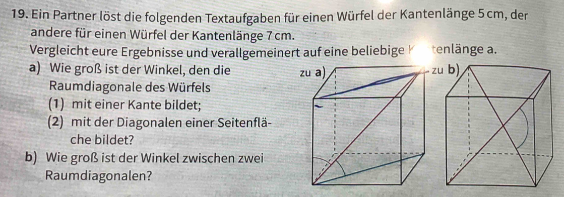 Ein Partner löst die folgenden Textaufgaben für einen Würfel der Kantenlänge 5 cm, der 
andere für einen Würfel der Kantenlänge 7 cm. 
Vergleicht eure Ergebnisse und verallgemeinert auf eine beliebige tenlänge a. 
a) Wie groß ist der Winkel, den die 
Raumdiagonale des Würfels 
(1) mit einer Kante bildet; 
(2) mit der Diagonalen einer Seitenflä- 
che bildet? 
b) Wie groß ist der Winkel zwischen zwei 
Raumdiagonalen?