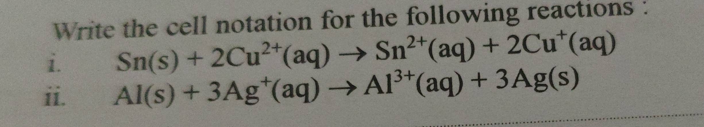 Write the cell notation for the following reactions : 
i.
Sn(s)+2Cu^(2+)(aq)to Sn^(2+)(aq)+2Cu^+(aq)
ii.
Al(s)+3Ag^+(aq)to Al^(3+)(aq)+3Ag(s)