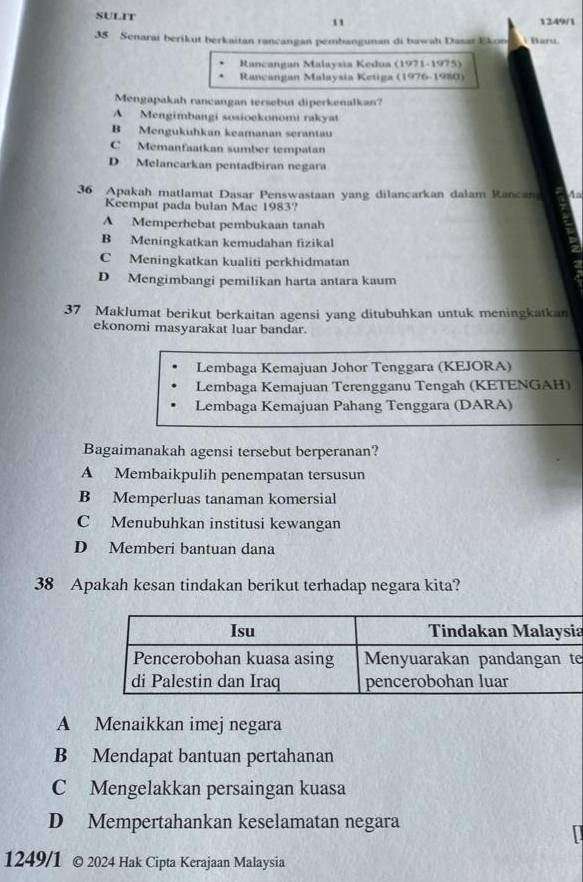 SULIT "
1249/1
35 Senarai berikut berkaitan rancangan pembangunan di bawah Dasar Ekon i Maru.
Rancangan Malaysia Kedua (1971-1975)
Rancangan Malaysia Ketiga (1976-1980)
Mengapakah rancangan tersebut diperkenalkan?
A Mengimbangi sosioekonomi rakyat
B Mengukuhkan keamanan serantau
C Memanfaatkan sumber tempatan
D Melancarkan pentadbiran negara
36 Apakah matlamat Dasar Penswastaan yang dilancarkan dalam Rancan 1
Keempat pada bulan Mac 1983?
A Memperhebat pembukaan tanah
B Meningkatkan kemudahan fizikal
C Meningkatkan kualiti perkhidmatan
D Mengimbangi pemilikan harta antara kaum
37 Maklumat berikut berkaitan agensi yang ditubuhkan untuk meningkatkan
ekonomi masyarakat luar bandar.
Lembaga Kemajuan Johor Tenggara (KEJORA)
Lembaga Kemajuan Terengganu Tengah (KETENGAH)
Lembaga Kemajuan Pahang Tenggara (DARA)
Bagaimanakah agensi tersebut berperanan?
A Membaikpulih penempatan tersusun
B Memperluas tanaman komersial
C Menubuhkan institusi kewangan
D Memberi bantuan dana
38 Apakah kesan tindakan berikut terhadap negara kita?
a
e
A Menaikkan imej negara
B Mendapat bantuan pertahanan
C Mengelakkan persaingan kuasa
D Mempertahankan keselamatan negara
1249/1 © 2024 Hak Cipta Kerajaan Malaysia