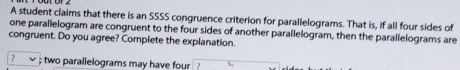 A student claims that there is an SSSS congruence criterion for parallelograms. That is, if all four sides of 
one parallelogram are congruent to the four sides of another parallelogram, then the parallelograms are 
congruent. Do you agree? Complete the explanation. 
; two parallelograms may have four