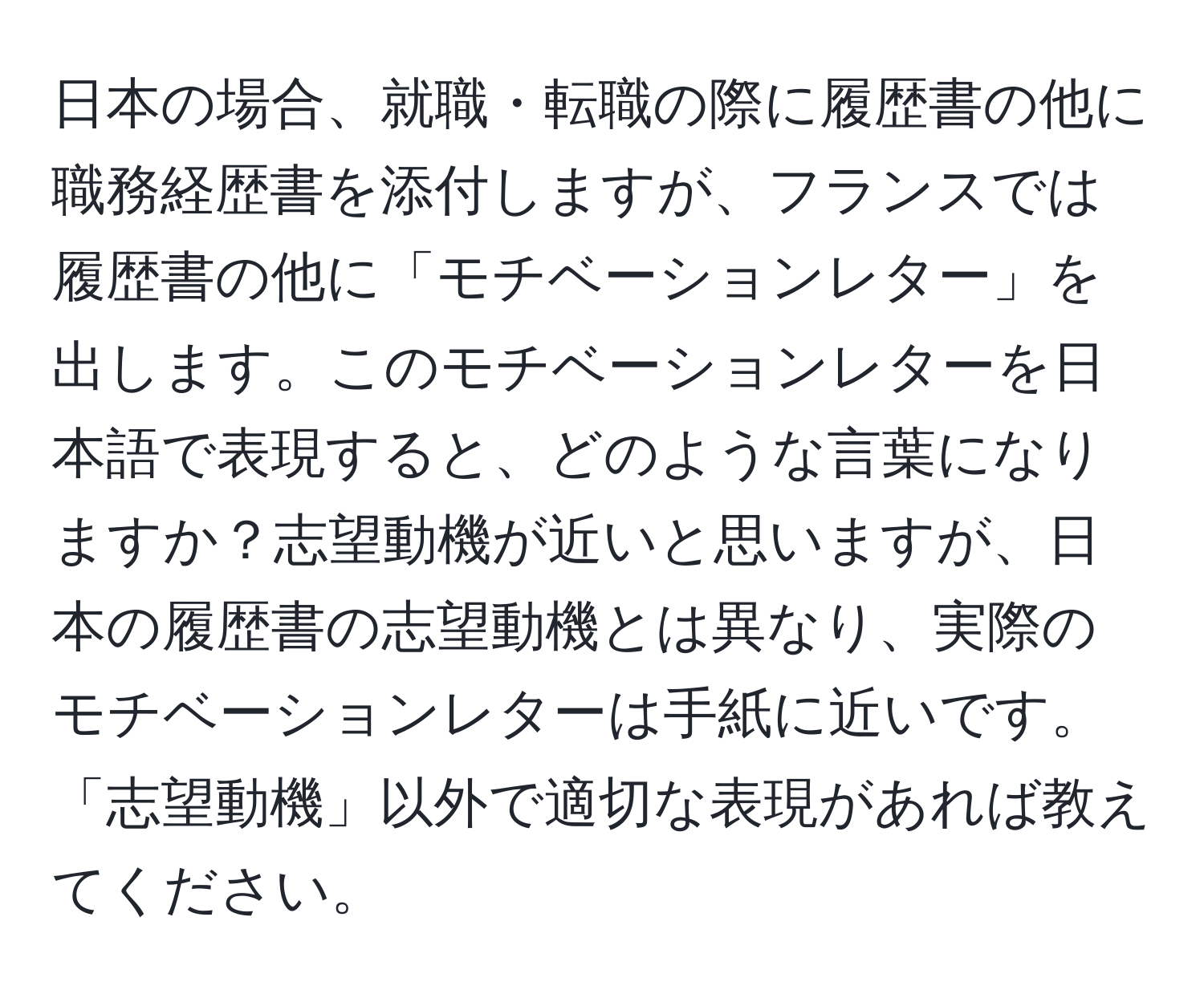 日本の場合、就職・転職の際に履歴書の他に職務経歴書を添付しますが、フランスでは履歴書の他に「モチベーションレター」を出します。このモチベーションレターを日本語で表現すると、どのような言葉になりますか？志望動機が近いと思いますが、日本の履歴書の志望動機とは異なり、実際のモチベーションレターは手紙に近いです。「志望動機」以外で適切な表現があれば教えてください。