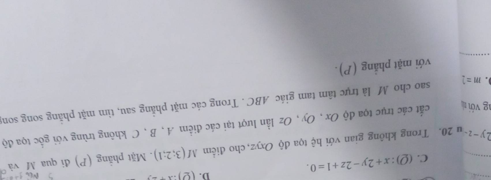 C.(Q): x+2y-2z+1=0. D. (Q):x+2.
2y-z u 20. Trong không gian với hệ tọa độ Oxyz, cho điểm M(3;2;1). Mặt phẳng (P) đi qua M và
ng với n
cất các trục tọa độ Ox , Oy , Oz lần lượt tại các điểm A , B , C không trùng với gốc tọa độ
. m=
sao cho M là trực tâm tam giác ABC. Trong các mặt phẳng sau, tìm mặt phẳng song song
với mặt phẳng (P).